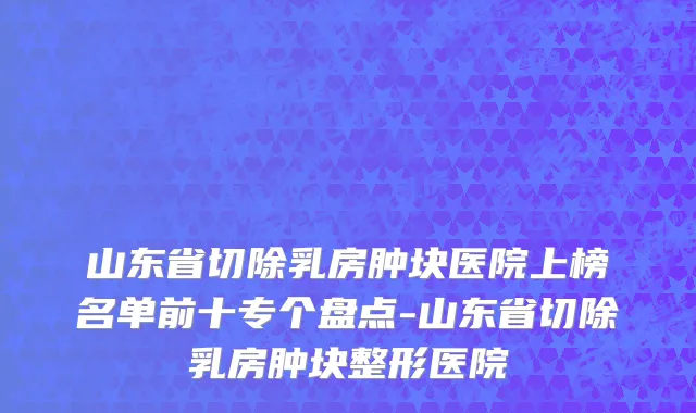 山东省切除乳房肿块医院上榜名单前十专个盘点-山东省切除乳房肿块整形医院
