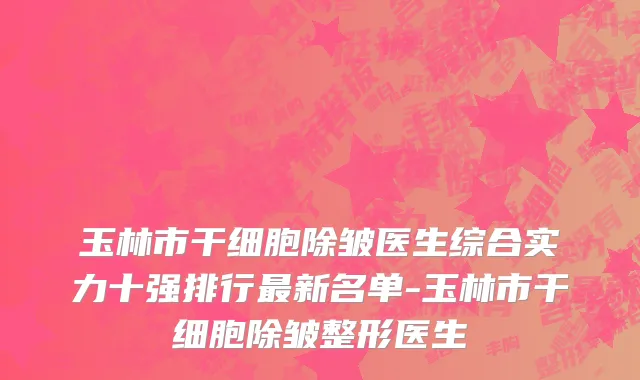 玉林市干细胞除皱医生综合实力十强排行最新名单-玉林市干细胞除皱整形医生