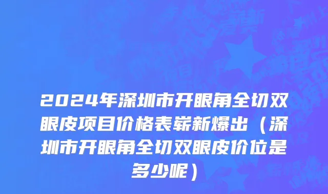 2024年深圳市开眼角全切双眼皮项目价格表崭新爆出（深圳市开眼角全切双眼皮价位是多少呢）