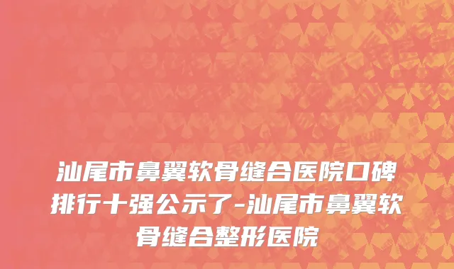 汕尾市鼻翼软骨缝合医院口碑排行十强公示了-汕尾市鼻翼软骨缝合整形医院