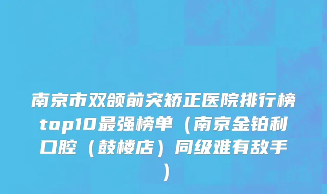 南京市双颌前突矫正医院排行榜top10最强榜单（南京金铂利口腔（鼓楼店）同级难有敌手）