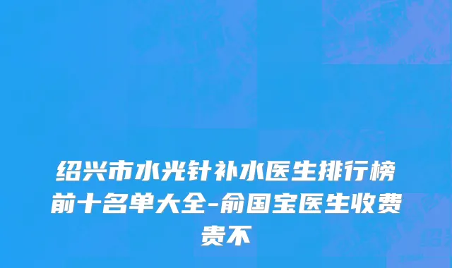 绍兴市水光针补水医生排行榜前十名单大全-俞国宝医生收费贵不