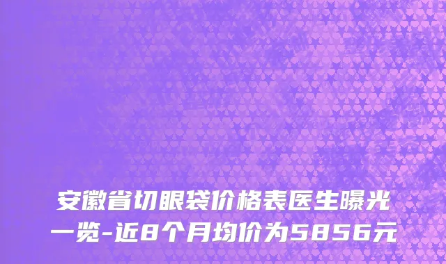 安徽省切眼袋价格表医生曝光一览-近8个月均价为5856元