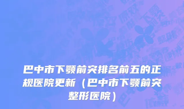 巴中市下颚前突排名前五的正规医院更新（巴中市下颚前突整形医院）