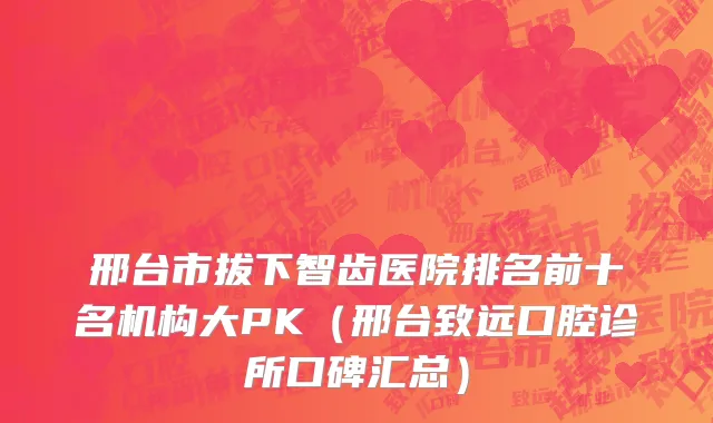 邢台市拔下智齿医院排名前十名机构大PK（邢台致远口腔诊所口碑汇总）