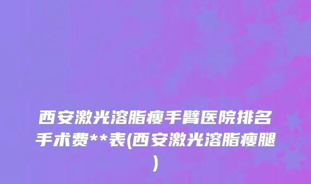 西安激光溶脂瘦手臂医院排名手术费**表(西安激光溶脂瘦腿)