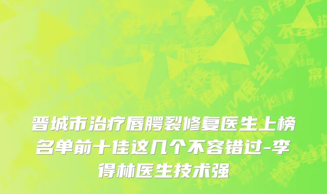 晋城市治疗唇腭裂修复医生上榜名单前十佳这几个不容错过-李得林医生技术强