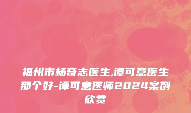 福州市杨奇志医生,谭可意医生那个好-谭可意医师2024案例欣赏