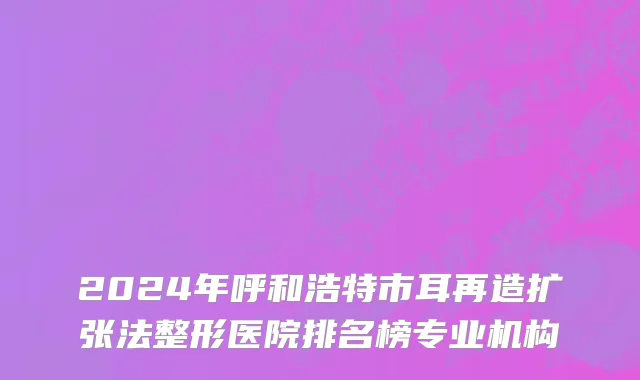 2024年呼和浩特市耳再造扩张法整形医院排名榜专业机构