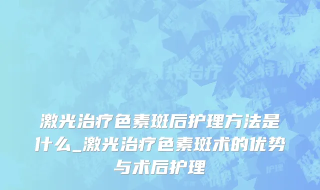 激光治疗色素斑后护理方法是什么_激光治疗色素斑术的优势与术后护理