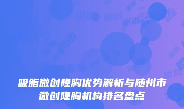 吸脂微创隆胸优势解析与随州市微创隆胸机构排名盘点