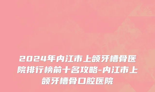 2024年内江市上颌牙槽骨医院排行榜前十名攻略-内江市上颌牙槽骨口腔医院