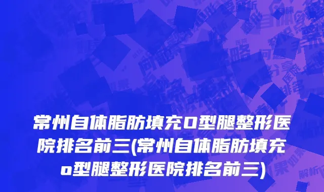 常州自体脂肪填充O型腿整形医院排名前三(常州自体脂肪填充o型腿整形医院排名前三)