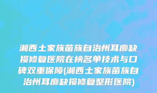 湘西土家族苗族自治州耳廓缺损修复医院在榜名单技术与口碑双重保障(湘西土家族苗族自治州耳廓缺损修复整形医院)
