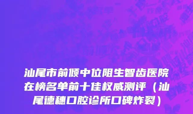 汕尾市前倾中位阻生智齿医院在榜名单前十佳权威测评（汕尾德穗口腔诊所口碑炸裂）
