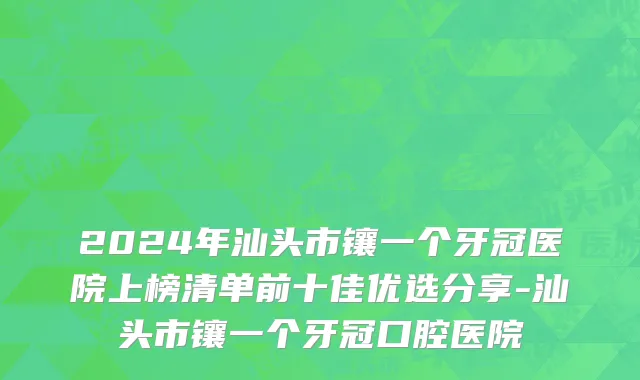 2024年汕头市镶一个牙冠医院上榜清单前十佳优选分享-汕头市镶一个牙冠口腔医院