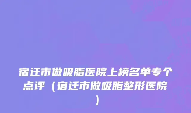 宿迁市做吸脂医院上榜名单专个点评（宿迁市做吸脂整形医院）