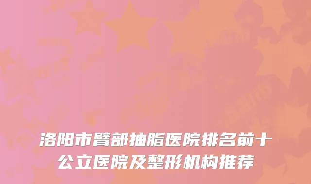 洛阳市臂部抽脂医院排名前十公立医院及整形机构推荐