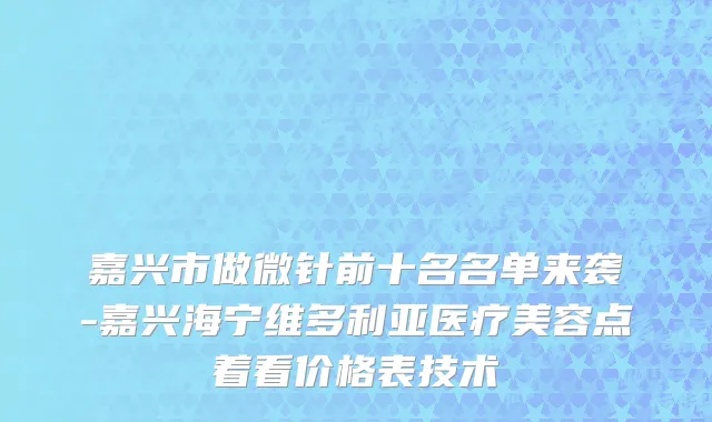 嘉兴市做微针前十名名单来袭-嘉兴海宁维多利亚医疗美容点着看价格表技术