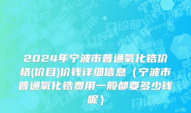 2024年宁波市普通氧化锆价格(价目)价钱详细信息（宁波市普通氧化锆费用一般都要多少钱呢）