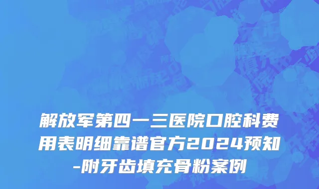 解放军第四一三医院口腔科费用表明细靠谱官方2024预知-附牙齿填充骨粉案例