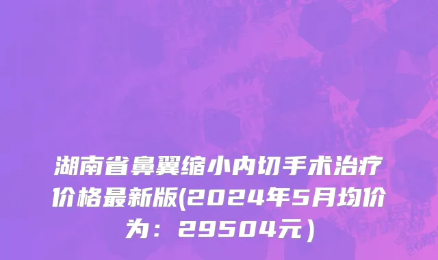 湖南省鼻翼缩小内切手术治疗价格最新版(2024年5月均价为：29504元）