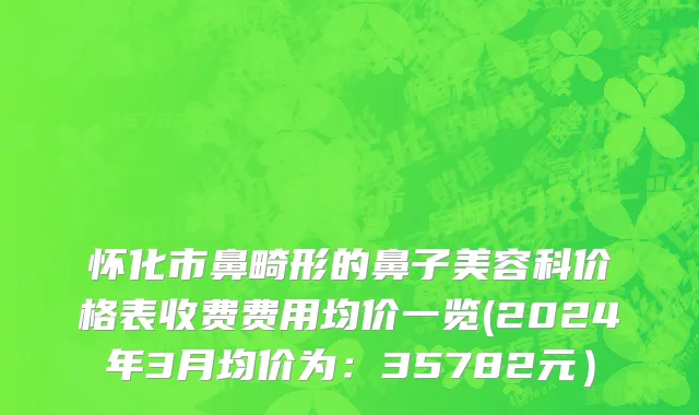 怀化市鼻畸形的鼻子美容科价格表收费费用均价一览(2024年3月均价为：35782元）