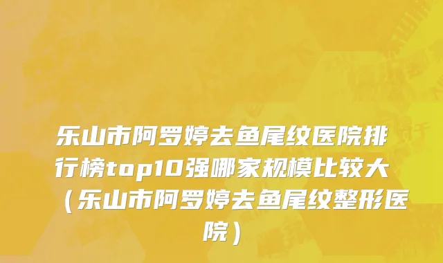 乐山市阿罗婷去鱼尾纹医院排行榜top10强哪家规模比较大（乐山市阿罗婷去鱼尾纹整形医院）