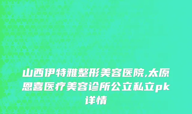 山西伊特雅整形美容医院,太原恩喜医疗美容诊所公立私立pk详情