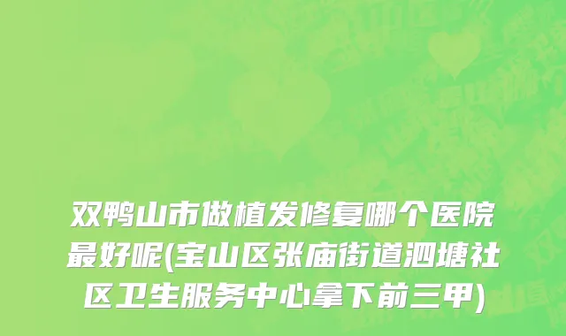 双鸭山市做植发修复哪个医院最好呢(宝山区张庙街道泗塘社区卫生服务中心拿下前三甲)