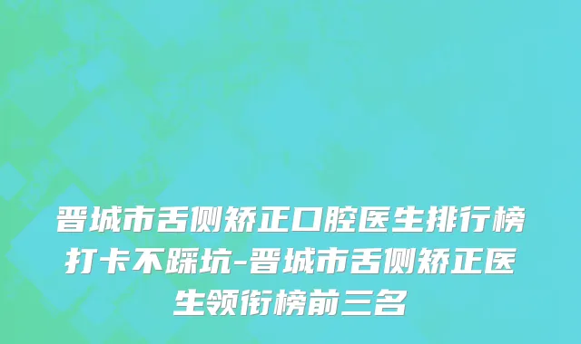 晋城市舌侧矫正口腔医生排行榜打卡不踩坑-晋城市舌侧矫正医生领衔榜前三名