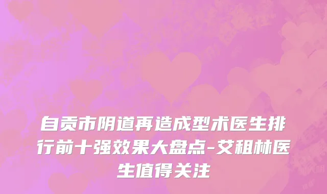 自贡市阴道再造成型术医生排行前十强效果大盘点-艾租林医生值得关注