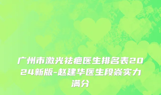 广州市激光祛疤医生排名表2024新版-赵建华医生段焱实力满分