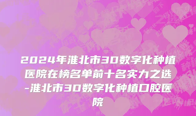 2024年淮北市3D数字化种植医院在榜名单前十名实力之选-淮北市3D数字化种植口腔医院