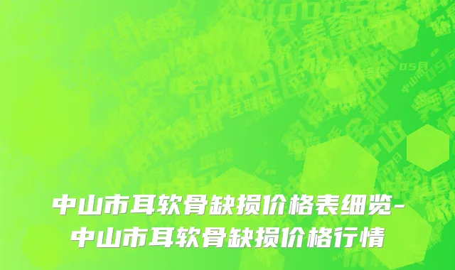 中山市耳软骨缺损价格表细览-中山市耳软骨缺损价格行情