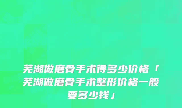 芜湖做磨骨手术得多少价格「芜湖做磨骨手术整形价格一般要多少钱」