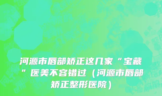 河源市唇部矫正这几家“宝藏”医美不容错过（河源市唇部矫正整形医院）