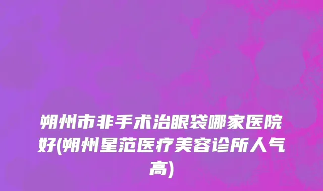 朔州市非手术治眼袋哪家医院好(朔州星范医疗美容诊所人气高)