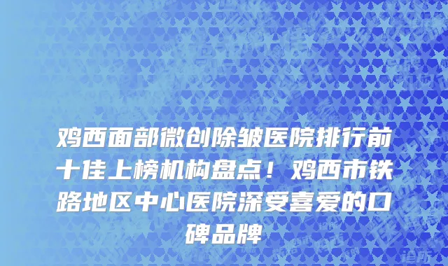 鸡西面部微创除皱医院排行前十佳上榜机构盘点!鸡西市铁路地区中心医院深受喜爱的口碑品牌