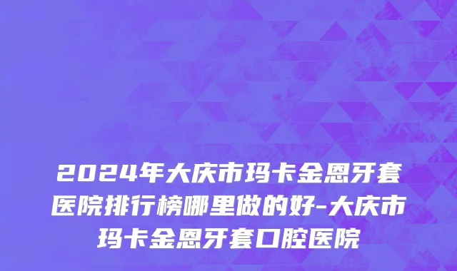2024年大庆市玛卡金恩牙套医院排行榜哪里做的好-大庆市玛卡金恩牙套口腔医院