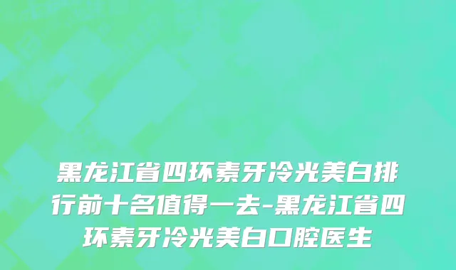 黑龙江省四环素牙冷光美白排行前十名值得一去-黑龙江省四环素牙冷光美白口腔医生