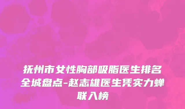 抚州市女性胸部吸脂医生排名全城盘点-赵志雄医生凭实力蝉联入榜