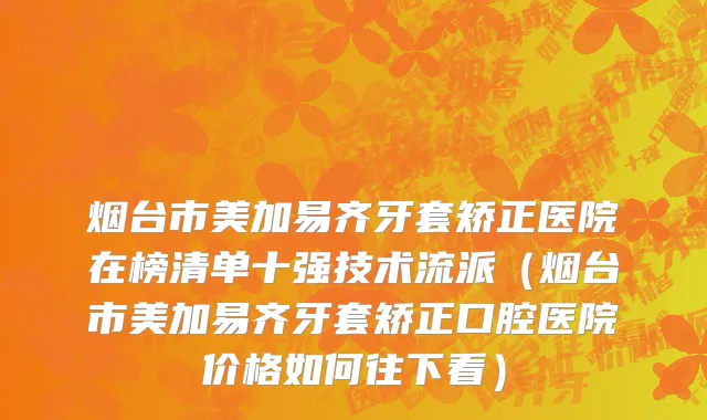 烟台市美加易齐牙套矫正医院在榜清单十强技术流派（烟台市美加易齐牙套矫正口腔医院价格如何往下看）