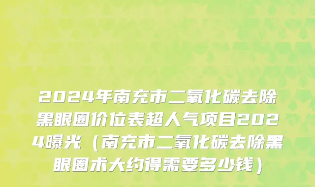 2024年南充市二氧化碳去除黑眼圈价位表超人气项目2024曝光（南充市二氧化碳去除黑眼圈术大约得需要多少钱）