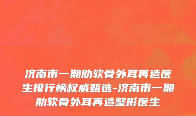 济南市一期肋软骨外耳再造医生排行榜权威甄选-济南市一期肋软骨外耳再造整形医生