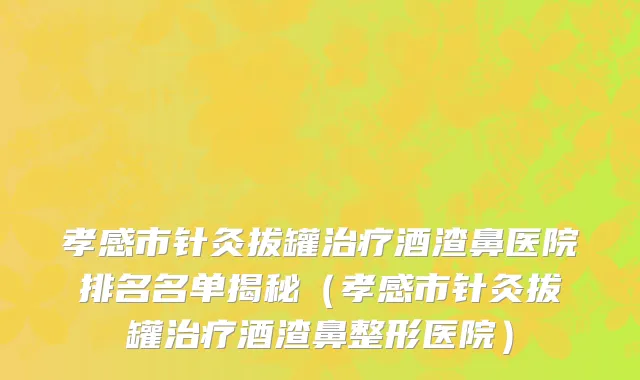 孝感市针灸拔罐治疗酒渣鼻医院排名名单揭秘（孝感市针灸拔罐治疗酒渣鼻整形医院）