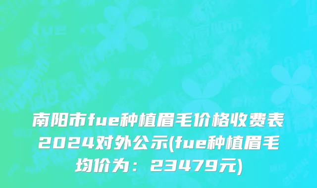 南阳市fue种植眉毛价格收费表2024对外公示(fue种植眉毛均价为：23479元)