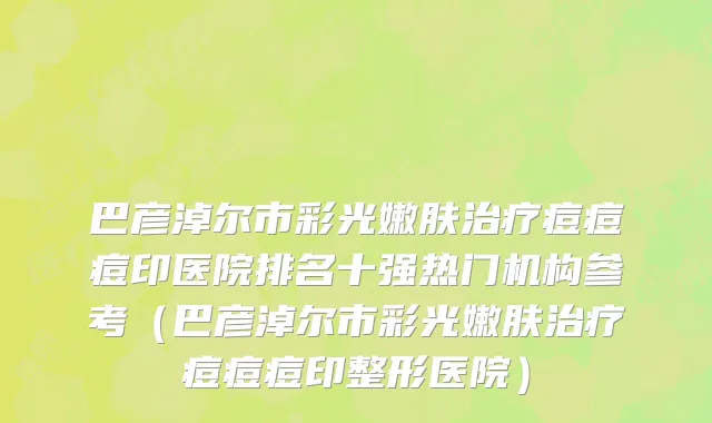 巴彦淖尔市彩光嫩肤治疗痘痘痘印医院排名十强热门机构参考（巴彦淖尔市彩光嫩肤治疗痘痘痘印整形医院）