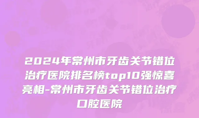 2024年常州市牙齿关节错位治疗医院排名榜top10强惊喜亮相-常州市牙齿关节错位治疗口腔医院