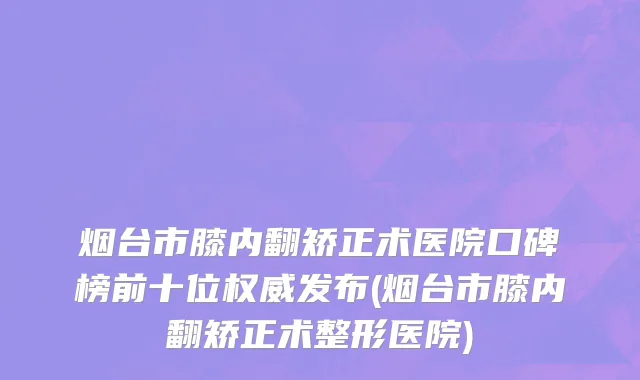 烟台市膝内翻矫正术医院口碑榜前十位权威发布(烟台市膝内翻矫正术整形医院)